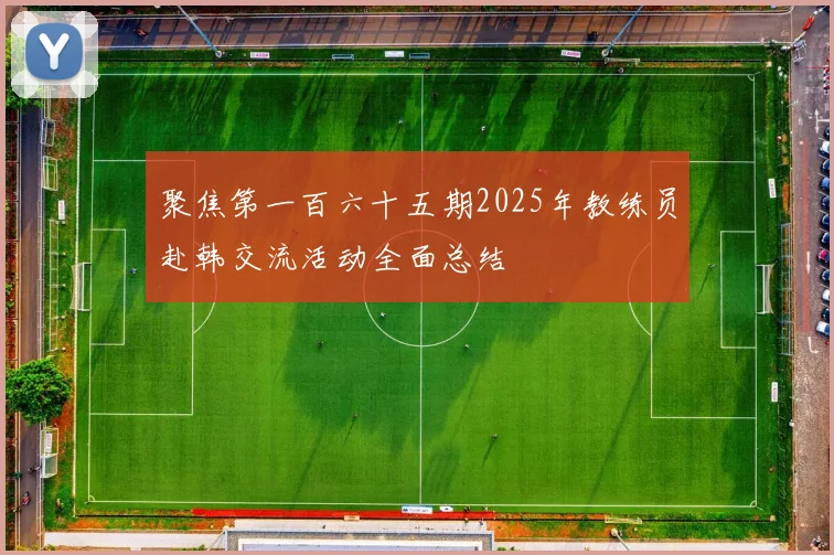 聚焦第一百六十五期2025年教练员赴韩交流活动全面总结