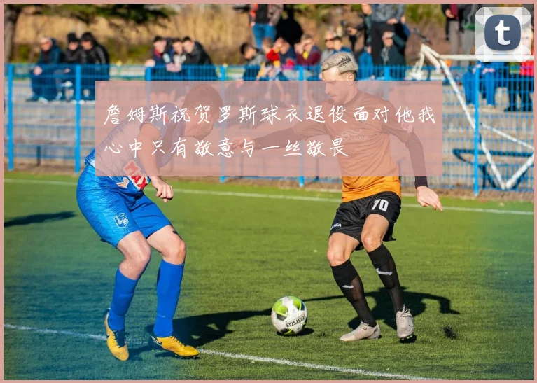 詹姆斯祝贺罗斯球衣退役面对他我心中只有敬意与一丝敬畏